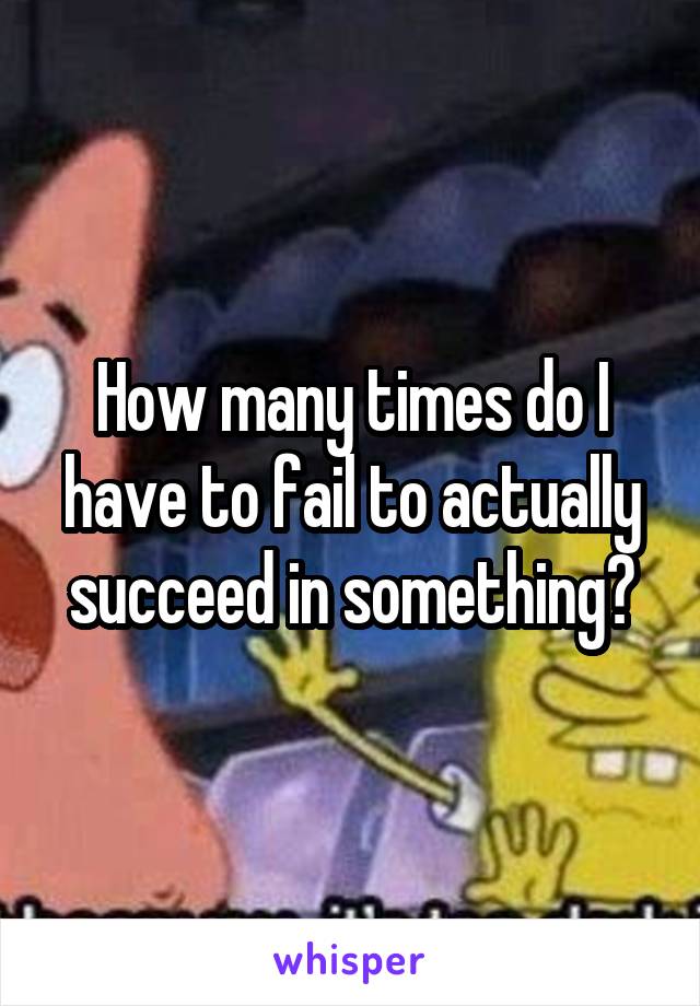 How many times do I have to fail to actually succeed in something?