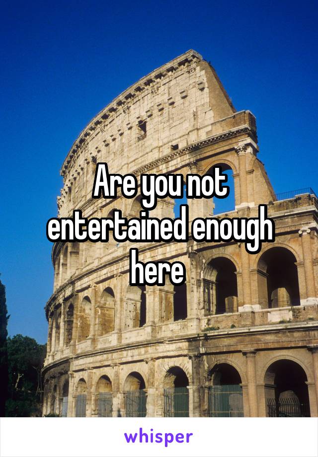 Are you not entertained enough here 