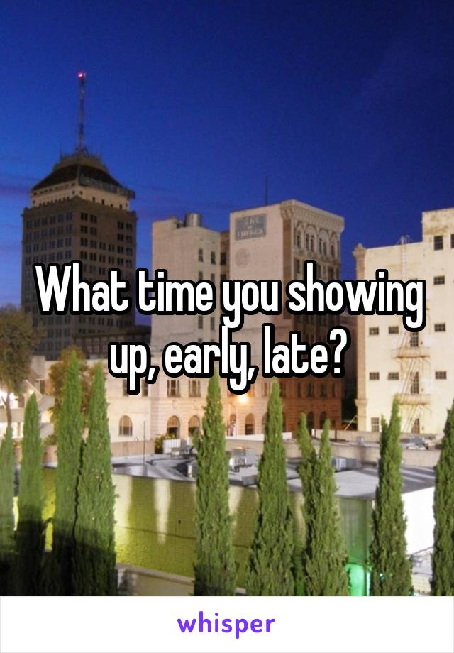 What time you showing up, early, late?