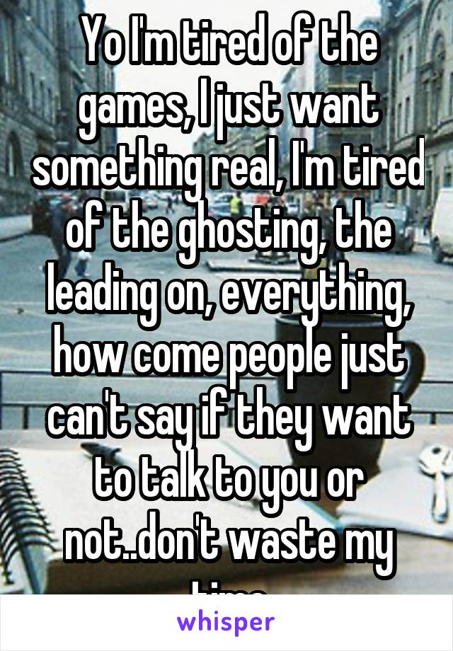 Yo I'm tired of the games, I just want something real, I'm tired of the ghosting, the leading on, everything, how come people just can't say if they want to talk to you or not..don't waste my time