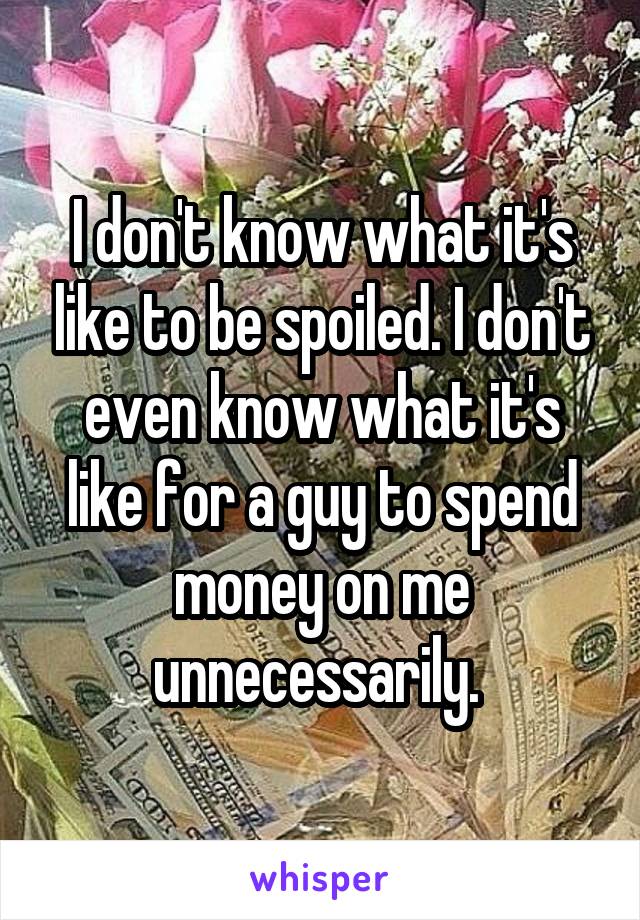 I don't know what it's like to be spoiled. I don't even know what it's like for a guy to spend money on me unnecessarily. 