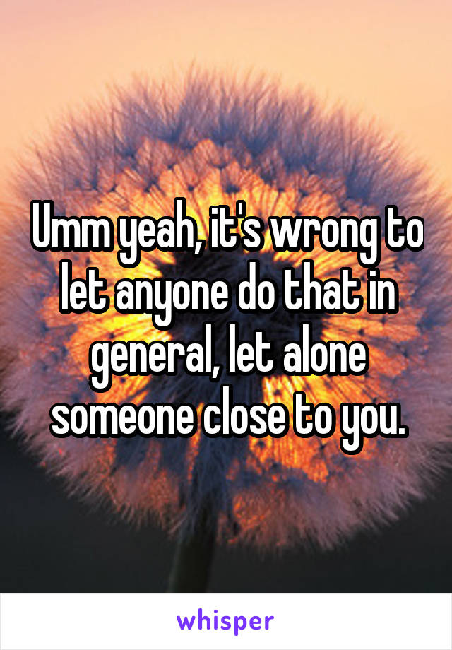 Umm yeah, it's wrong to let anyone do that in general, let alone someone close to you.