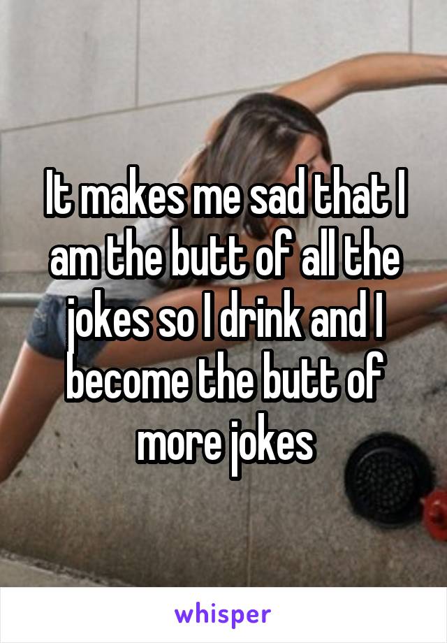It makes me sad that I am the butt of all the jokes so I drink and I become the butt of more jokes
