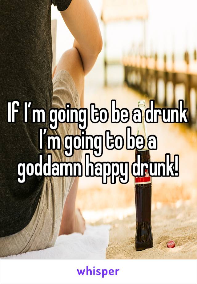 If I’m going to be a drunk I’m going to be a goddamn happy drunk!