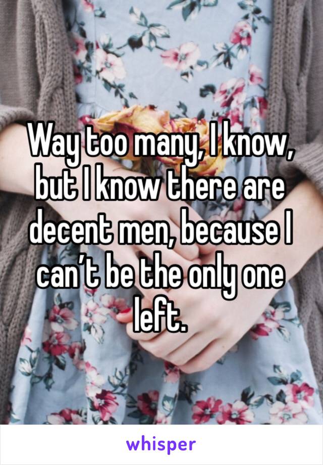 Way too many, I know, but I know there are decent men, because I can’t be the only one left.