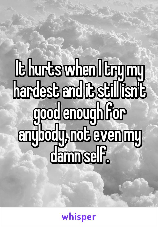 It hurts when I try my hardest and it still isn't good enough for anybody, not even my damn self.