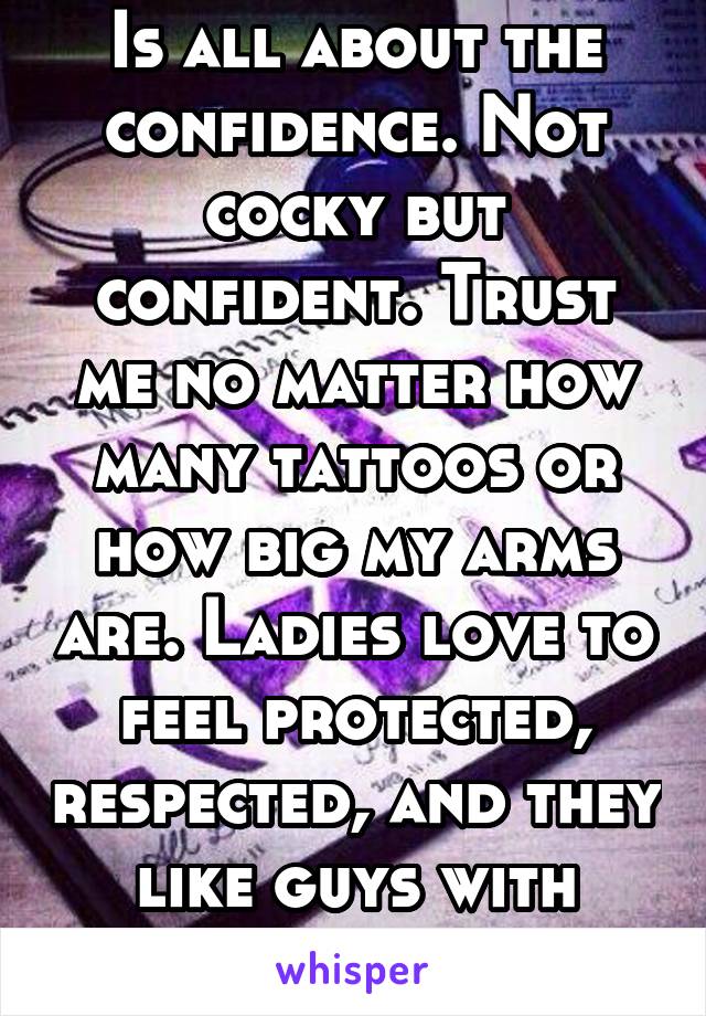 Is all about the confidence. Not cocky but confident. Trust me no matter how many tattoos or how big my arms are. Ladies love to feel protected, respected, and they like guys with confidence