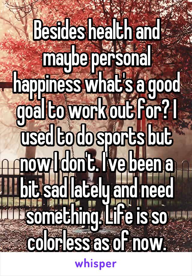 Besides health and maybe personal happiness what's a good goal to work out for? I used to do sports but now I don't. I've been a bit sad lately and need something. Life is so colorless as of now.