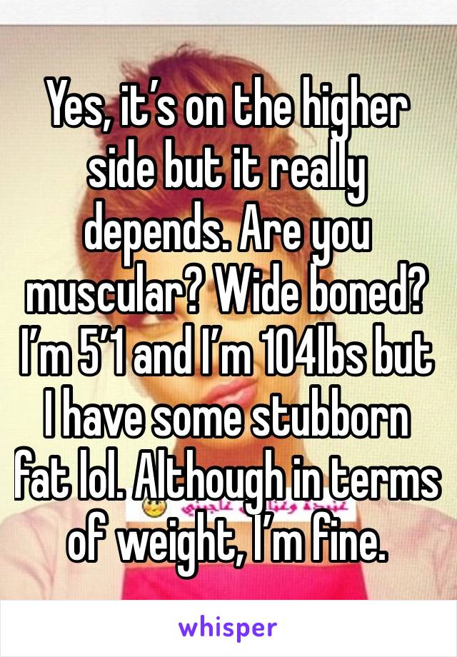 Yes, it’s on the higher side but it really depends. Are you muscular? Wide boned? I’m 5’1 and I’m 104lbs but I have some stubborn fat lol. Although in terms of weight, I’m fine.