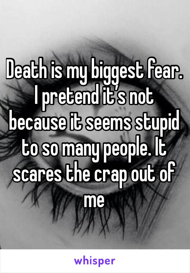 Death is my biggest fear. I pretend it’s not because it seems stupid to so many people. It scares the crap out of me 
