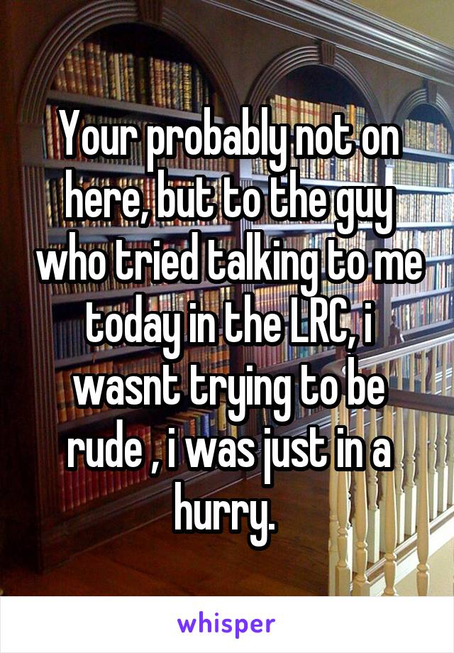 Your probably not on here, but to the guy who tried talking to me today in the LRC, i wasnt trying to be rude , i was just in a hurry. 