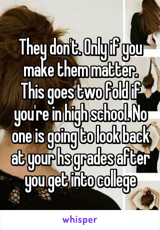 They don't. Only if you make them matter. This goes two fold if you're in high school. No one is going to look back at your hs grades after you get into college