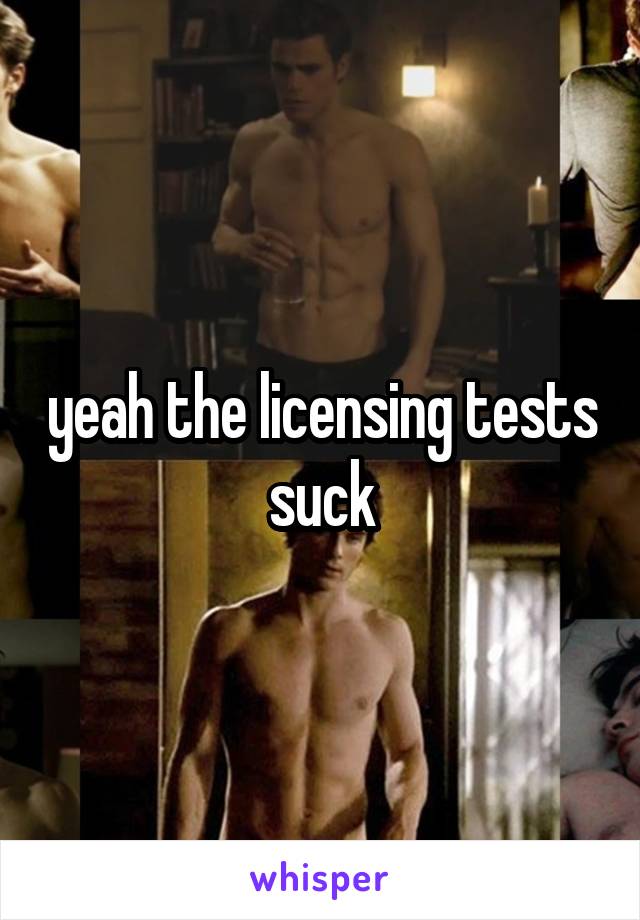yeah the licensing tests suck
