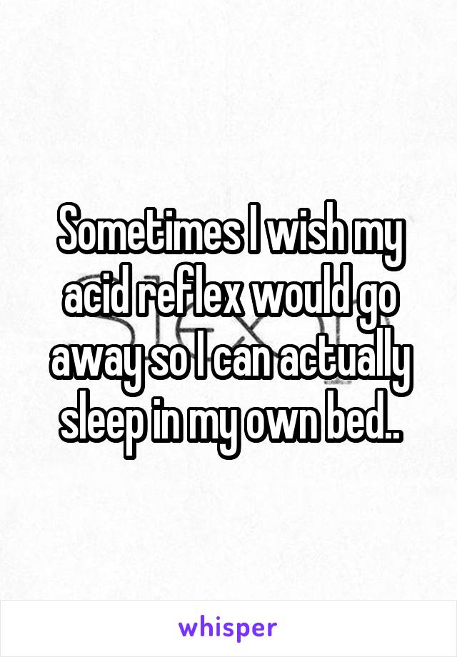 Sometimes I wish my acid reflex would go away so I can actually sleep in my own bed..