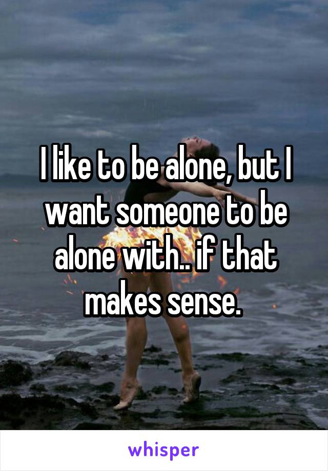 I like to be alone, but I want someone to be alone with.. if that makes sense. 