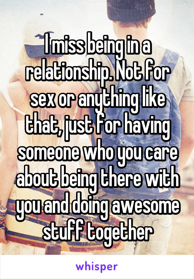 I miss being in a relationship. Not for sex or anything like that, just for having someone who you care about being there with you and doing awesome stuff together