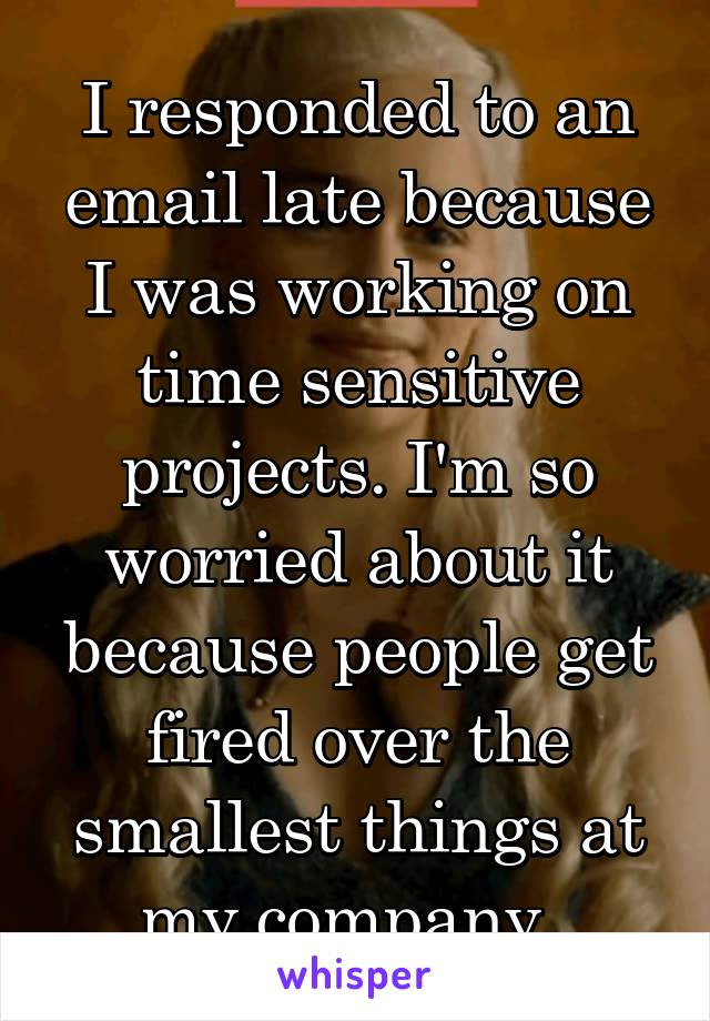 I responded to an email late because I was working on time sensitive projects. I'm so worried about it because people get fired over the smallest things at my company. 