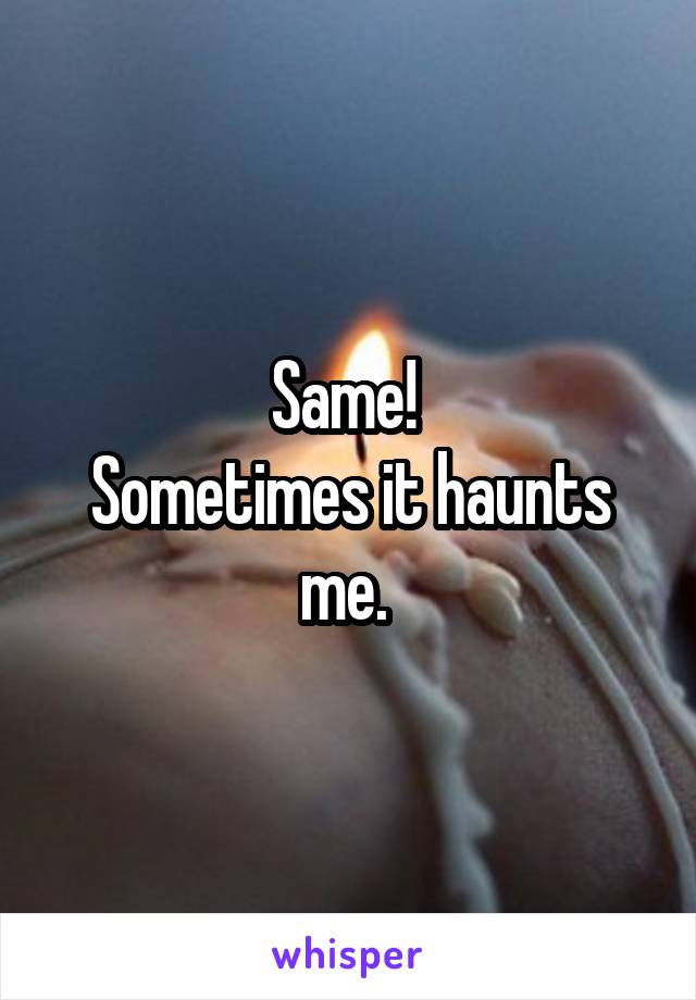 Same! 
Sometimes it haunts me. 