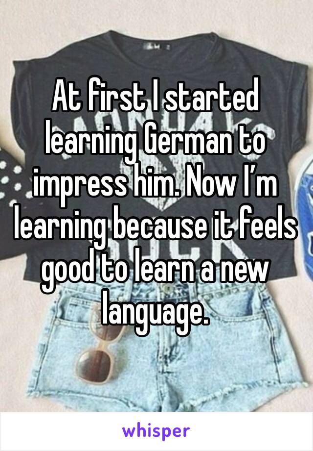 At first I started learning German to impress him. Now I’m learning because it feels good to learn a new language.