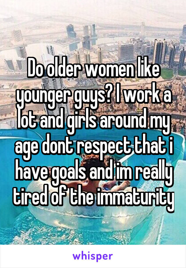Do older women like younger guys? I work a lot and girls around my age dont respect that i have goals and im really tired of the immaturity