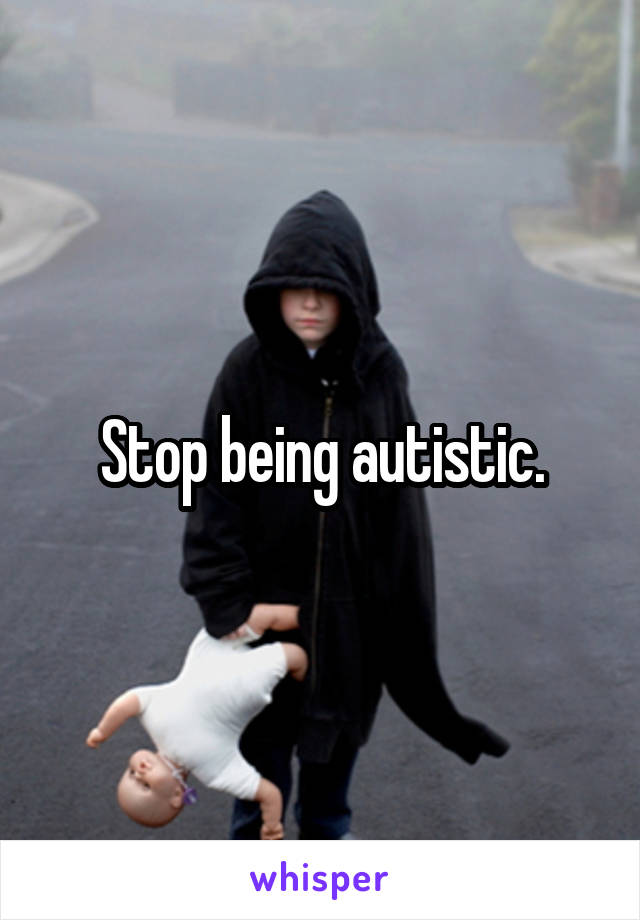 Stop being autistic.