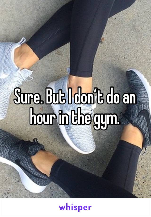 Sure. But I don’t do an hour in the gym. 