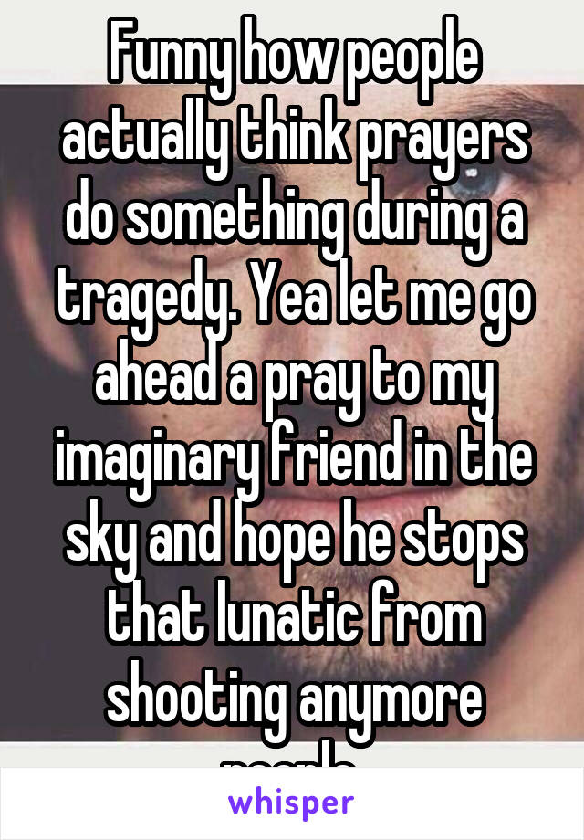 Funny how people actually think prayers do something during a tragedy. Yea let me go ahead a pray to my imaginary friend in the sky and hope he stops that lunatic from shooting anymore people 