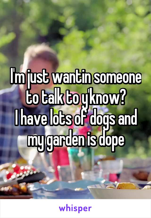 I'm just wantin someone to talk to y'know?
I have lots of dogs and my garden is dope