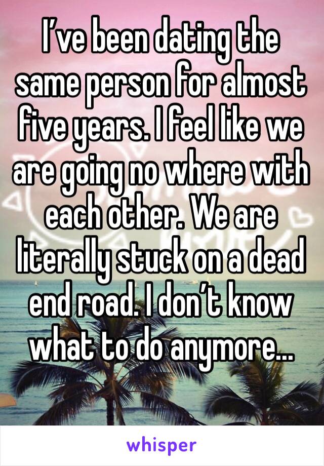 I’ve been dating the same person for almost five years. I feel like we are going no where with each other. We are literally stuck on a dead end road. I don’t know what to do anymore...