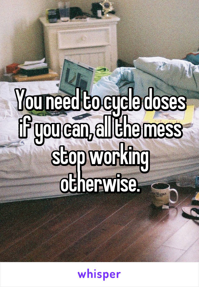 You need to cycle doses if you can, all the mess stop working otherwise.