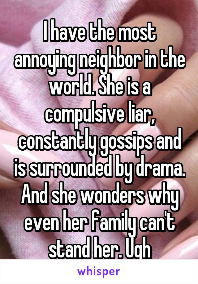 I have the most annoying neighbor in the world. She is a compulsive liar, constantly gossips and is surrounded by drama. And she wonders why even her family can't stand her. Ugh