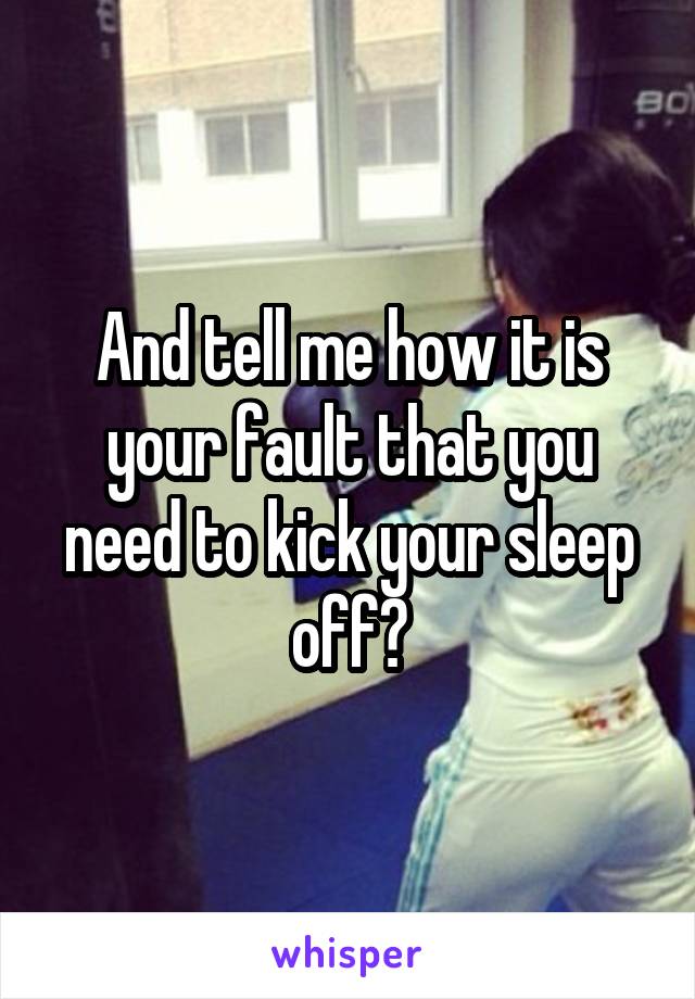 And tell me how it is your fault that you need to kick your sleep off?