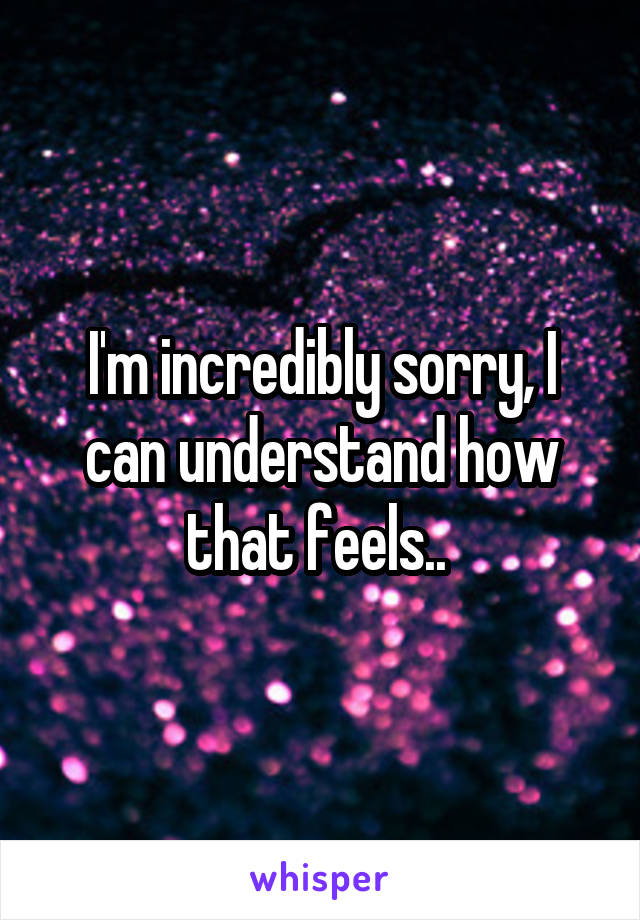I'm incredibly sorry, I can understand how that feels.. 