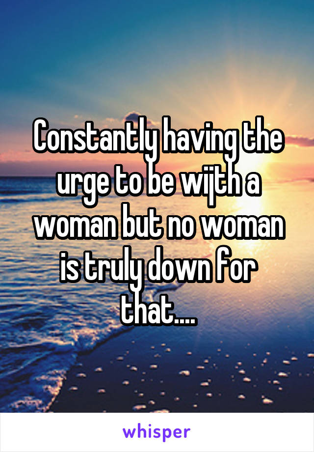 Constantly having the urge to be wijth a woman but no woman is truly down for that....