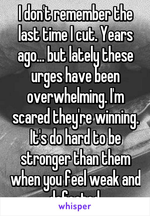 I don't remember the last time I cut. Years ago... but lately these urges have been overwhelming. I'm scared they're winning. It's do hard to be stronger than them when you feel weak and defeated.