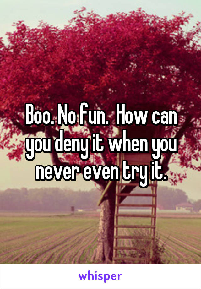Boo. No fun.  How can you deny it when you never even try it.