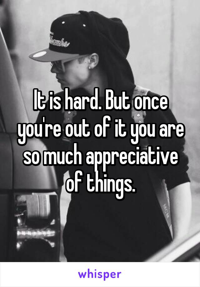 It is hard. But once you're out of it you are so much appreciative of things.