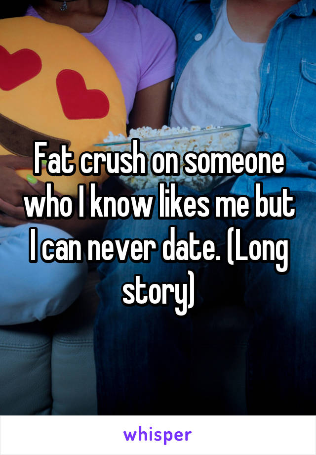 Fat crush on someone who I know likes me but I can never date. (Long story)