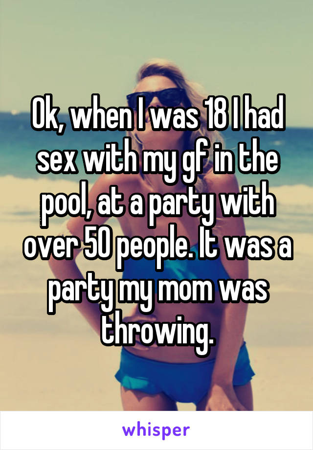 Ok, when I was 18 I had sex with my gf in the pool, at a party with over 50 people. It was a party my mom was throwing.