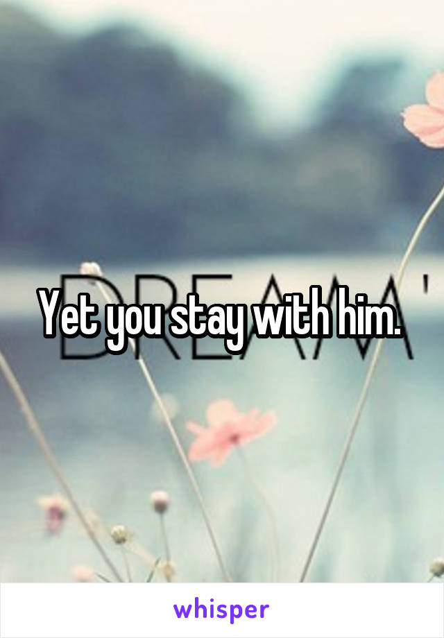 Yet you stay with him. 