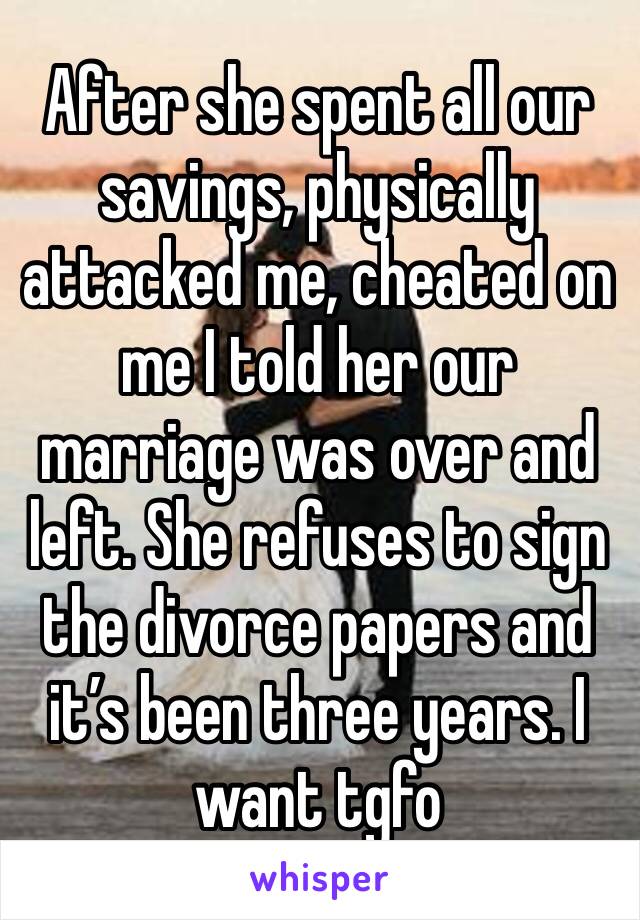 After she spent all our savings, physically attacked me, cheated on me I told her our marriage was over and left. She refuses to sign the divorce papers and it’s been three years. I want tgfo 