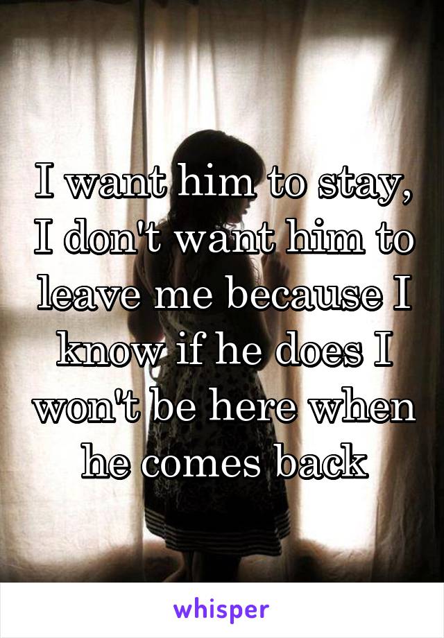 I want him to stay, I don't want him to leave me because I know if he does I won't be here when he comes back