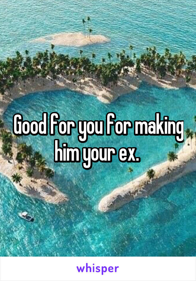 Good for you for making him your ex. 