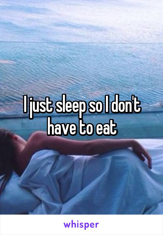 I just sleep so I don't have to eat