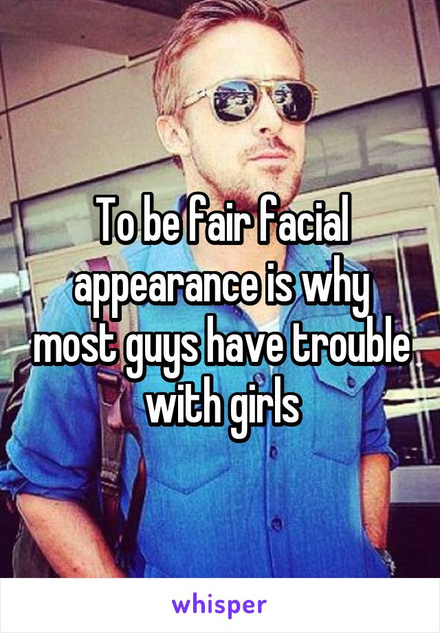 To be fair facial appearance is why most guys have trouble with girls