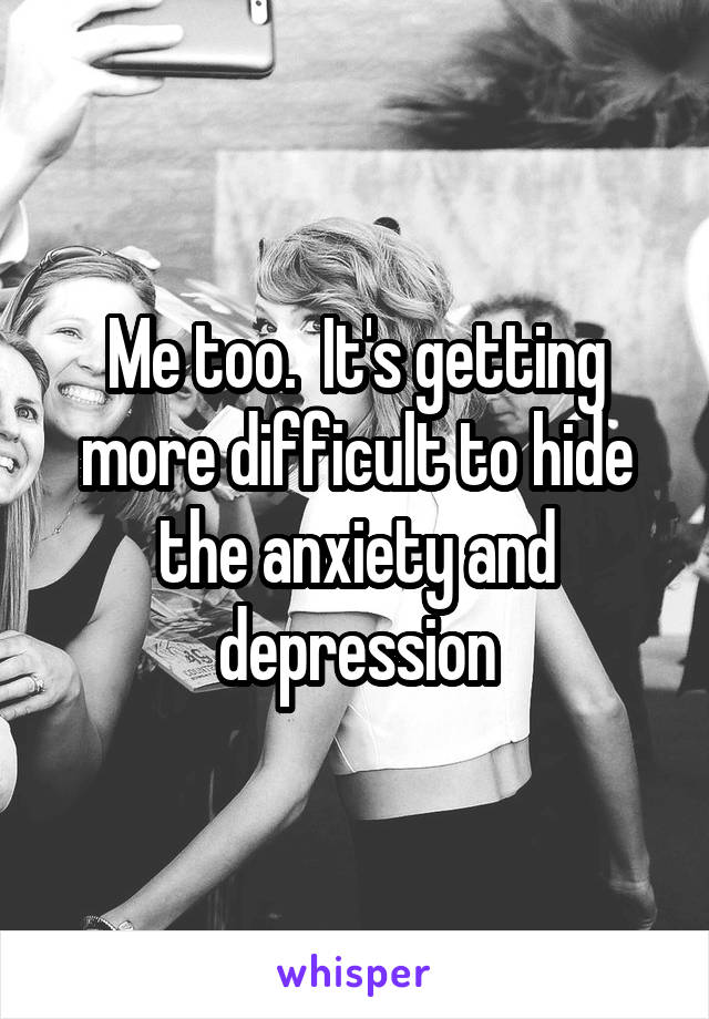 Me too.  It's getting more difficult to hide the anxiety and depression
