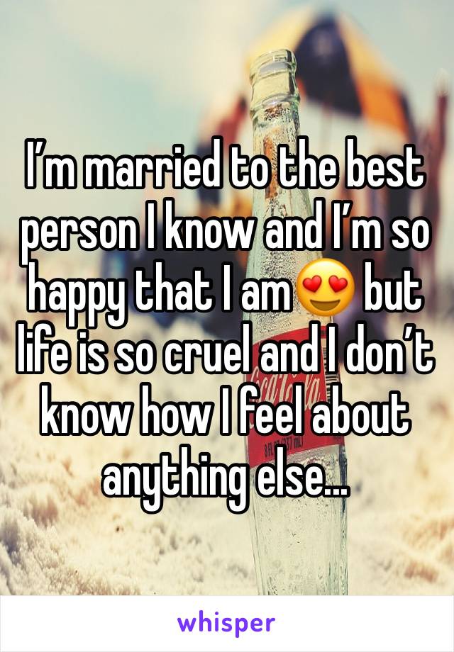 I’m married to the best person I know and I’m so happy that I am😍 but life is so cruel and I don’t know how I feel about anything else...