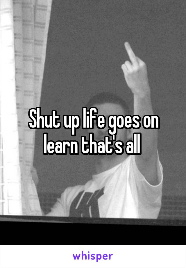 Shut up life goes on learn that's all 