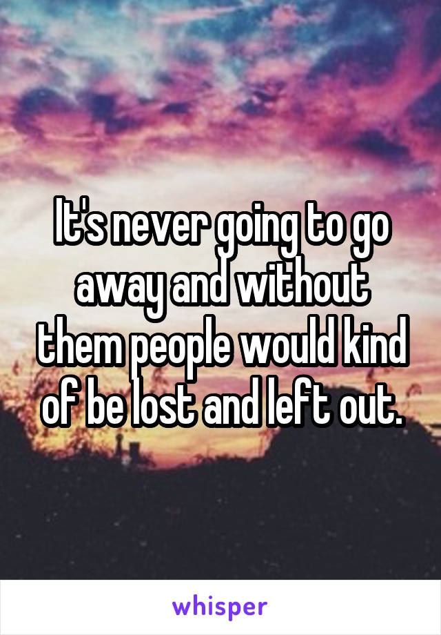 It's never going to go away and without them people would kind of be lost and left out.