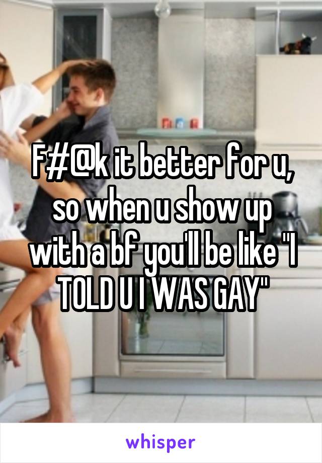 F#@k it better for u, so when u show up with a bf you'll be like "I TOLD U I WAS GAY"